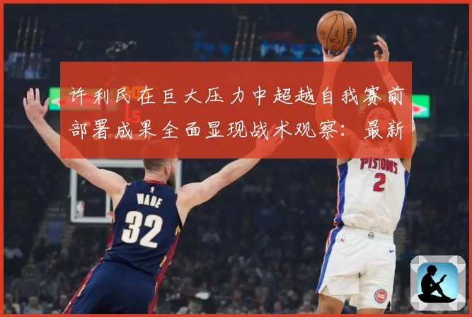 许利民在巨大压力中超越自我赛前部署成果全面显现战术观察：最新赛事动态与深度分析