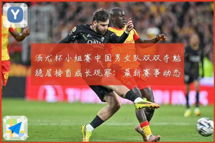 汤尤杯小组赛中国男女队双双夺魁稳居榜首成长观察：最新赛事动态与深度分析
