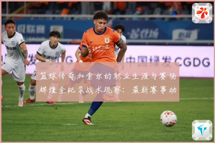 篮球传奇加索尔的职业生涯与赛场辉煌全纪录战术观察：最新赛事动态与深度分析