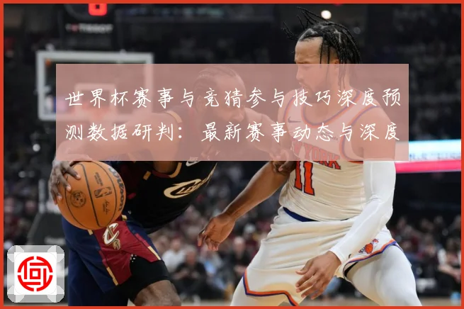 世界杯赛事与竞猜参与技巧深度预测数据研判：最新赛事动态与深度分析