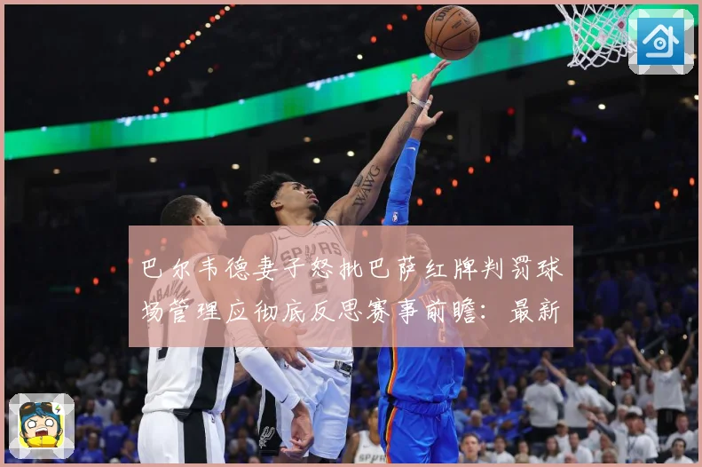 巴尔韦德妻子怒批巴萨红牌判罚球场管理应彻底反思赛事前瞻：最新赛事动态与深度分析