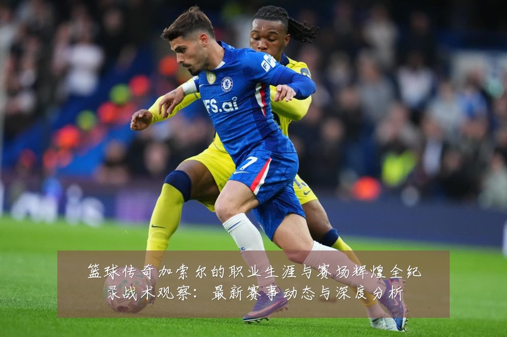 篮球传奇加索尔的职业生涯与赛场辉煌全纪录战术观察:最新赛事动态与深度分析