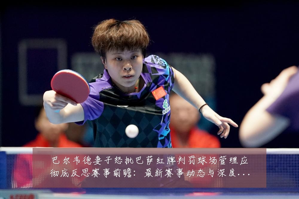 巴尔韦德妻子怒批巴萨红牌判罚球场管理应彻底反思赛事前瞻：最新赛事动态与深度分析